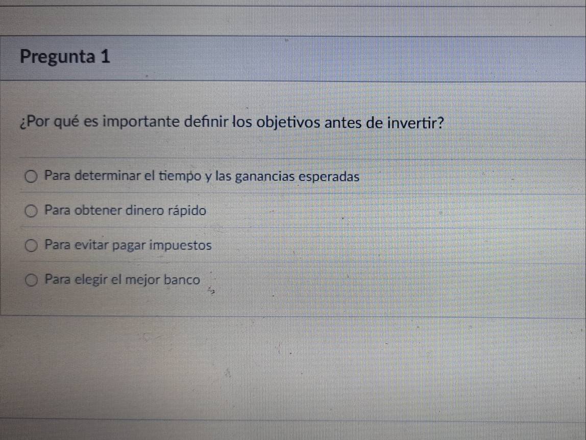 Pregunta 1
¿Por qué es importante defnir los objetivos antes de invertir?
Para determinar el tiempo y las ganancias esperadas
Para obtener dinero rápido
Para evitar pagar impuestos
Para elegir el mejor banco