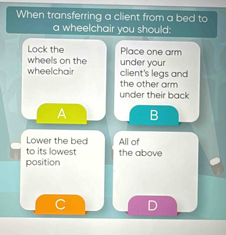 When transferring a client from a bed to 
a wheelchair you should: 
Lock the Place one arm 
wheels on the under your 
wheelchair client's legs and 
the other arm 
under their back 
A 
B 
Lower the bed All of 
to its lowest the above 
position