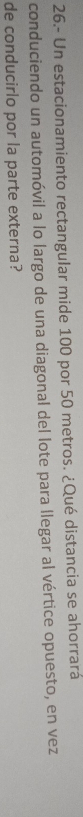 26.- Un estacionamiento rectangular mide 100 por 50 metros. ¿Qué distancia se ahorrará 
conduciendo un automóvil a lo largo de una diagonal del lote para llegar al vértice opuesto, en vez 
de conducirlo por la parte externa?