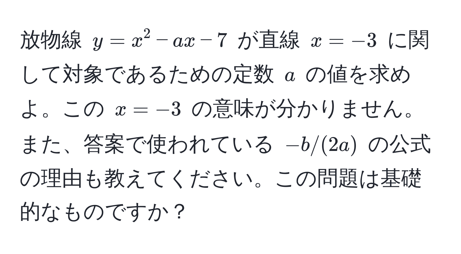 放物線 $y = x^2 - ax - 7$ が直線 $x = -3$ に関して対象であるための定数 $a$ の値を求めよ。この $x = -3$ の意味が分かりません。また、答案で使われている $-b/(2a)$ の公式の理由も教えてください。この問題は基礎的なものですか？