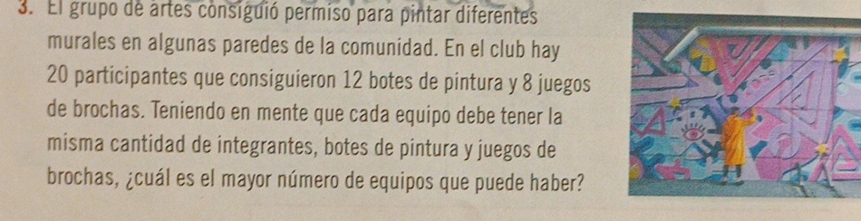 El grupo de artes consiguió permiso para pintar diferentes 
murales en algunas paredes de la comunidad. En el club hay
20 participantes que consiguieron 12 botes de pintura y 8 juegos 
de brochas. Teniendo en mente que cada equipo debe tener la 
misma cantidad de integrantes, botes de pintura y juegos de 
brochas, ¿cuál es el mayor número de equipos que puede haber?