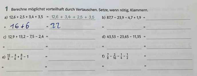 Berechne möglichst vorteilhaft durch Vertauschen. Setze, wenn nötig, Klammern. 
a) 12,6+2,5+3,4+3,5=_ 12,6+3,4+2,5+3,5 b) 87,7-23,9-4,7+1,9=
_ 
_ 
_ 
_ 
= 
- 
_- 
c) 12,9+13,2-7,5-2,4= _d) 43,53-23,65-11,35= _ 
_ 
. 
__ 
- 
. 
_- 
_ 
e)  12/6 - 4/6 + 8/6 -1 = f)  7/8 - 2/16 - 1/4 - 1/2  =_ 
_ 
_ 
_ 
_ 
= 
= 
= 
=