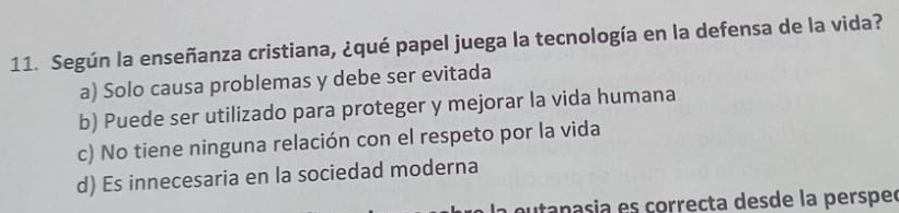 Según la enseñanza cristiana, ¿qué papel juega la tecnología en la defensa de la vida?
a) Solo causa problemas y debe ser evitada
b) Puede ser utilizado para proteger y mejorar la vida humana
c) No tiene ninguna relación con el respeto por la vida
d) Es innecesaria en la sociedad moderna
a eutanasia es correcta desde la perspec