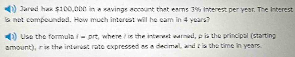 Jared has $100,000 in a savings account that earns 3% interest per year. The interest 
is not compounded. How much interest will he earn in 4 years? 
Use the formula i= prt, where i is the interest earned, p is the principal (starting 
amount), r is the interest rate expressed as a decimal, and t is the time in years.