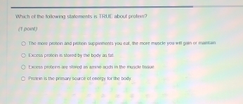 Which of the folkowing stattements is TRUE aboull protein?
(1 point)
The more protein and protein supplements you eat, the more muscle you will gain or maintain
Excess protein is stored by the body as fat
Excess proteins are stoied as aming acids in the muscle fissue
Protein is the primary source of energy for the body