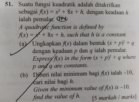 Suatu fungsi kuadratik adalah ditakrifkan 
sebagai f(x)=x^2+8x+h , dengan keadaan h
ialah pemalar. TP4 
A quadranic function is defined by
f(x)=x^2+8x+h , such that h is a constant. 
(a) Ungkapkan f(x) dalam bentuk (x+p)^2+q
dengan keadaan p dan q ialah pemalar. 
Expresy f(x) in the form (x+p)^2+q where
p and q are constants. 
(b) Diberi nilai minimum bagi f(x) ialah −10, 
cari nilai bagi h. 
Given the minimum value of f(x) is -10, 
find the value of h. [5 markah / marks]