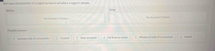 Sort each characteristic of a region by how it will affect a region's climate.
Wetter Drier
No Answers Chosen No Answers Chosen
Possible answers
Leeward side of a mountain Coastal Near an ocean Far from an ocean Windward side of a mountain Inland