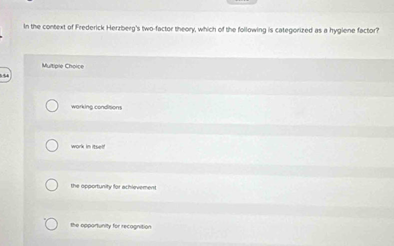 In the context of Frederick Herzberg's two-factor theory, which of the following is categorized as a hygiene factor?
Multiple Choice
5.54
working conditions
work in itself
the opportunity for achievement
the opportunity for recognition