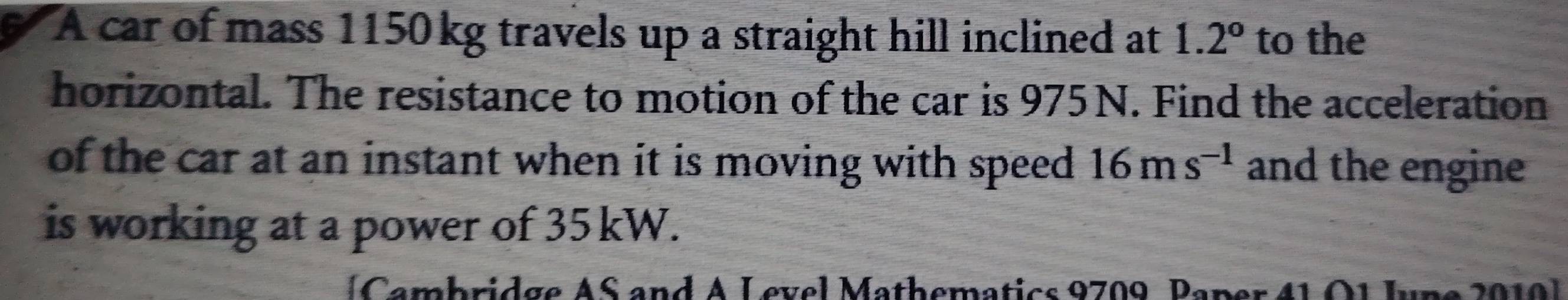 A car of mass 1150 kg travels up a straight hill inclined at 1.2° to the 
horizontal. The resistance to motion of the car is 975 N. Find the acceleration 
of the car at an instant when it is moving with speed . 16ms^(-1) and the engine 
is working at a power of 35 kW. 
amb ridge A S and A L evel Mathematics 9709 P aper 4 1
