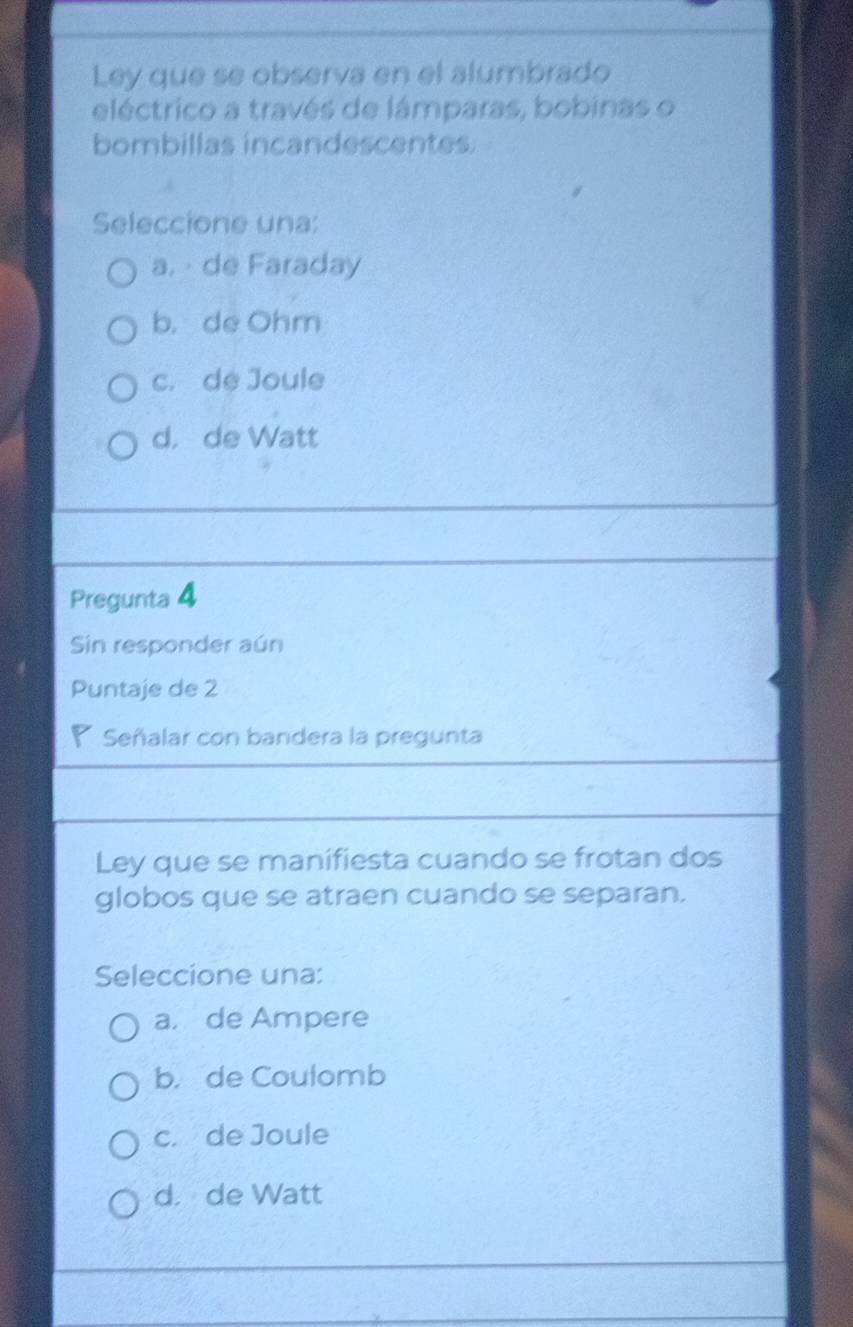 Ley que se observa en el alumbrado
eléctrico a través de lámparas, bobinas o
bombillas incandescentes.
Seleccione una:
a. de Faraday
b， de Ohm
c. de Joule
d， de Watt
Pregunta 4
Sin responder aún
Puntaje de 2
a Señalar con bandera la pregunta
Ley que se manifiesta cuando se frotan dos
globos que se atraen cuando se separan.
Seleccione una:
a, de Ampere
b. de Coulomb
c. de Joule
d. de Watt