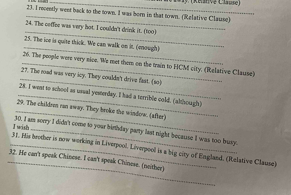 he man _Iway. (Relative Clause) 
_23. I recently went back to the town. I was born in that town. (Relative Clause) 
_ 
24. The coffee was very hot. I couldn't drink it. (too) 
_ 
25. The ice is quite thick. We can walk on it. (enough) 
_26. The people were very nice. We met them on the train to HCM city. (Relative Clause) 
_27. The road was very icy. They couldn't drive fast. (so) 
_28. I went to school as usual yesterday. I had a terrible cold. (although) 
_29. The children ran away. They broke the window. (after) 
I wish_ 
30. I am sorry I didn't come to your birthday party last night because I was too busy. 
_31. His brother is now working in Liverpool. Liverpool is a big city of England. (Relative Clause) 
_32. He can't speak Chinese. I can't speak Chinese. (neither)