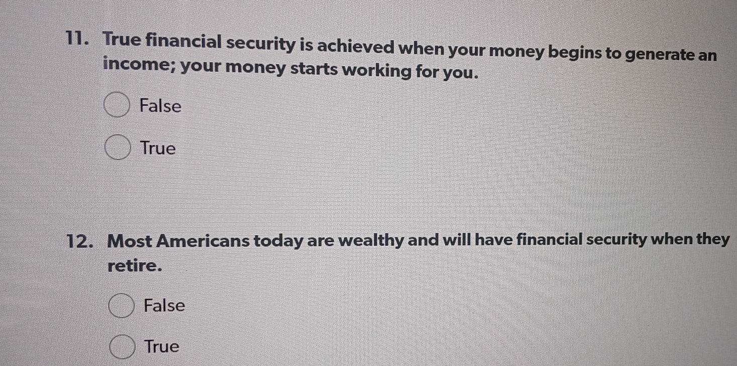 True financial security is achieved when your money begins to generate an
income; your money starts working for you.
False
True
12. Most Americans today are wealthy and will have financial security when they
retire.
False
True