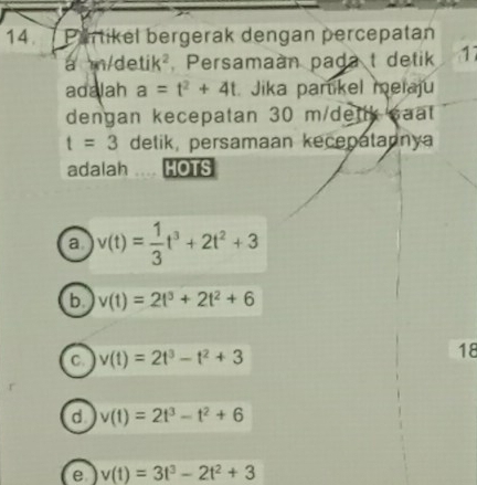 Partikel bergerak dengan percepatan
a m/d etik 2 Persamaan pada t detik 17
adalah a=t^2+4t Jika partikel melaju
dengan kecepatan 30 m/dettk saat
t=3 detik, persamaan kecepatannya
adalah HOTS
a v(t)= 1/3 t^3+2t^2+3
b v(t)=2t^3+2t^2+6
C. v(t)=2t^3-t^2+3
18
d v(t)=2t^3-t^2+6
e v(t)=3t^3-2t^2+3