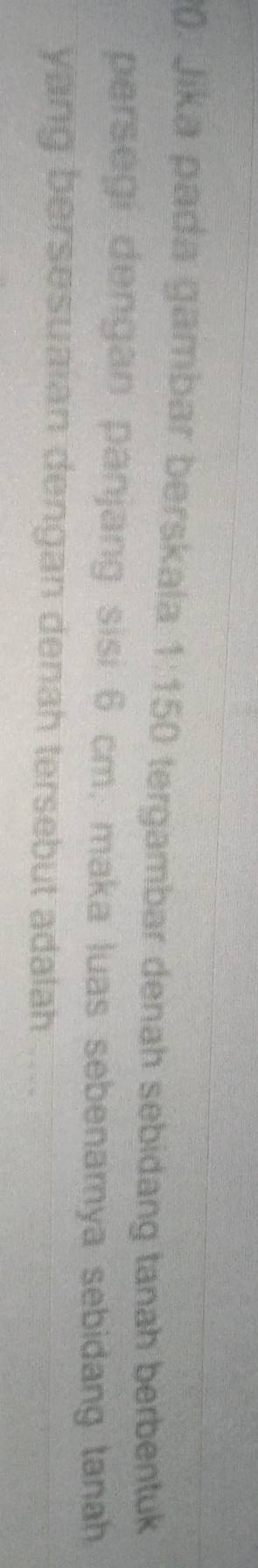 (). Jika pada gambar berskala 1:150 tergambar denah sebidang tanah berbentuk 
persegi dengan panjang sisi 6 cm, maka luas sebenamya sebidang tanah 
yang bersesuaian dengan denah tersebut adalah ..