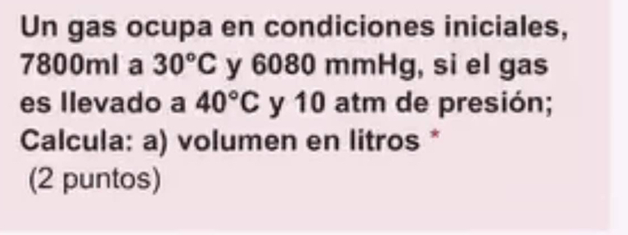 Un gas ocupa en condiciones iniciales,
7800ml a 30°C y 6080 mmHg, si el gas 
es llevado a 40°C y 10 atm de presión; 
Calcula: a) volumen en litros * 
(2 puntos)