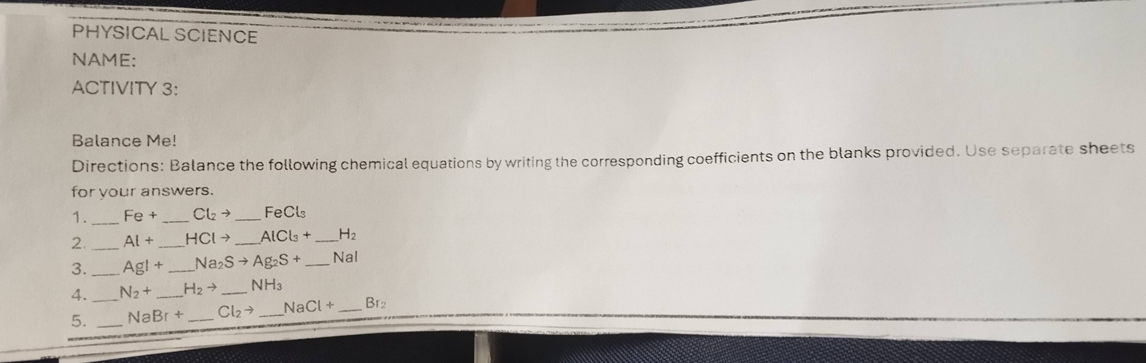 PHYSICAL SCIENCE 
NAME: 
ACTIVITY 3: 
Balance Me! 
Directions: Balance the following chemical equations by writing the corresponding coefficients on the blanks provided. Use separate sheets 
for your answers. 
1. _ Fe+ _  Cl_2to _ FeCl₃
2._ Al+ _  HClto _  AlCl_3+ _ H_2
3. _ AgI+ _ Na_2Sto Ag_2S+ _  Nal
4._ N_2+ H_2to _ NH_3
5. _ NaBr+ _  Cl_2to NaCl+ _ Br2