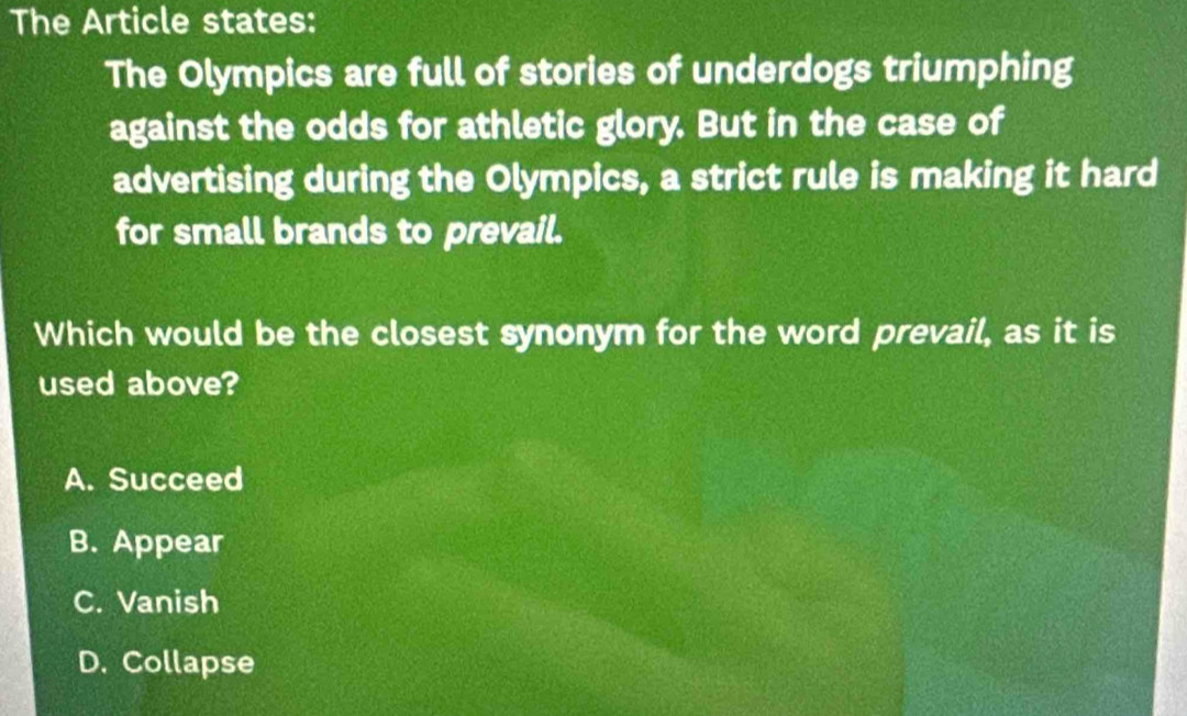 The Article states:
The Olympics are full of stories of underdogs triumphing
against the odds for athletic glory. But in the case of
advertising during the Olympics, a strict rule is making it hard
for small brands to prevail.
Which would be the closest synonym for the word prevail, as it is
used above?
A. Succeed
B. Appear
C. Vanish
D. Collapse