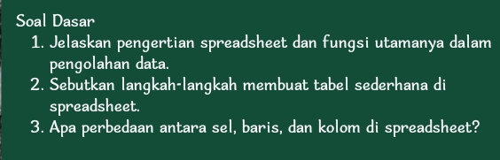 Soal Dasar 
1. Jelaskan pengertian spreadsheet dan fungsi utamanya dalam 
pengolahan data. 
2. Sebutkan langkah-langkah membuat tabel sederhana di 
spreadsheet. 
3. Apa perbedaan antara sel, baris, dan kolom di spreadsheet?