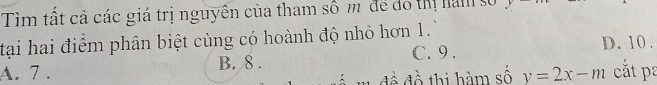 Tìm tất cả các giá trị nguyên của tham sô m để đo thị ham s
tại hai điểm phân biệt cùng có hoành độ nhỏ hơn 1.
D. 10 .
B. 8.
C. 9.
A. 7 . y=2x-m cắt pa
để đề thị hàm số