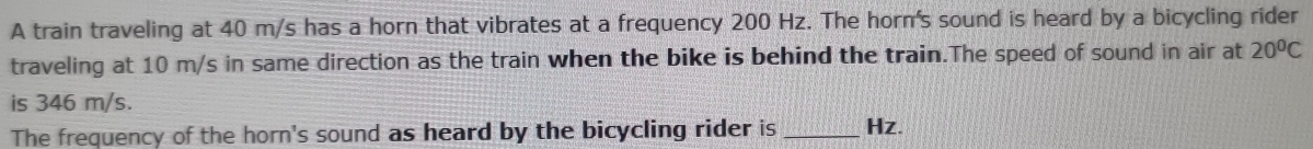 A train traveling at 40 m/s has a horn that vibrates at a frequency 200 Hz. The horn's sound is heard by a bicycling rider 
traveling at 10 m/s in same direction as the train when the bike is behind the train.The speed of sound in air at 20°C
is 346 m/s. 
The frequency of the horn's sound as heard by the bicycling rider is _ Hz.