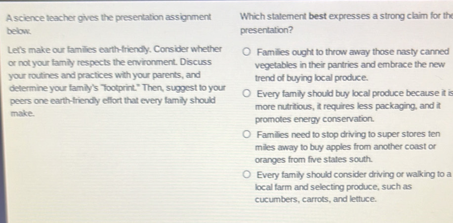 A science teacher gives the presentation assignment Which statement best expresses a strong claim for the
below. presentation?
Let's make our famillies earth-friendly. Consider whether Families ought to throw away those nasty canned
or not your family respects the environment. Discuss vegetables in their pantries and embrace the new
your routines and practices with your parents, and trend of buying local produce.
determine your family's "footprint." Then, suggest to your Every family should buy local produce because it is
peers one earth-friendly effort that every family should more nutritious, it requires less packaging, and it
make.
promotes energy conservation.
Families need to stop driving to super stores ten
miles away to buy apples from another coast or
oranges from five states south.
Every family should consider driving or walking to a
local farm and selecting produce, such as
cucumbers, carrots, and lettuce.