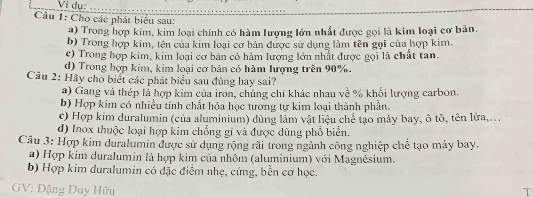 Ví dụ: 
Câu 1: Cho các phát biểu sau: 
a) Trong hợp kim, kim loại chính có hàm lượng lớn nhất được gọi là kim loại cơ bản. 
b) Trong hợp kim, tên của kim loại cơ bản được sử dụng làm tên gọi của hợp kim. 
c) Trong hợp kim, kim loại cơ bản có hàm lượng lớn nhất được gọi là chất tan. 
d) Trong hợp kim, kim loại cơ bản có hàm lượng trên 90%. 
Câu 2: Hãy cho biết các phát biểu sau đúng hay sai? 
a) Gang và thép là hợp kim của iron, chúng chỉ khác nhau về % khối lượng carbon. 
b) Hợp kim có nhiều tính chất hóa học tương tự kim loại thành phần. 
c) Hợp kim duralumin (của aluminium) dùng làm vật liệu chế tạo máy bay, ô tô, tên lửa,... 
d) Inox thuộc loại hợp kim chống gi và được dùng phổ biển. 
Câu 3: Hợp kim duralumin được sử dụng rộng rãi trong ngành công nghiệp chế tạo máy bay. 
a) Hợp kim duralumin là hợp kim của nhôm (aluminium) với Magnésium. 
b) Hợp kim duralumin có đặc điểm nhẹ, cứng, bền cơ học. 
GV: Đặng Duy Hữu