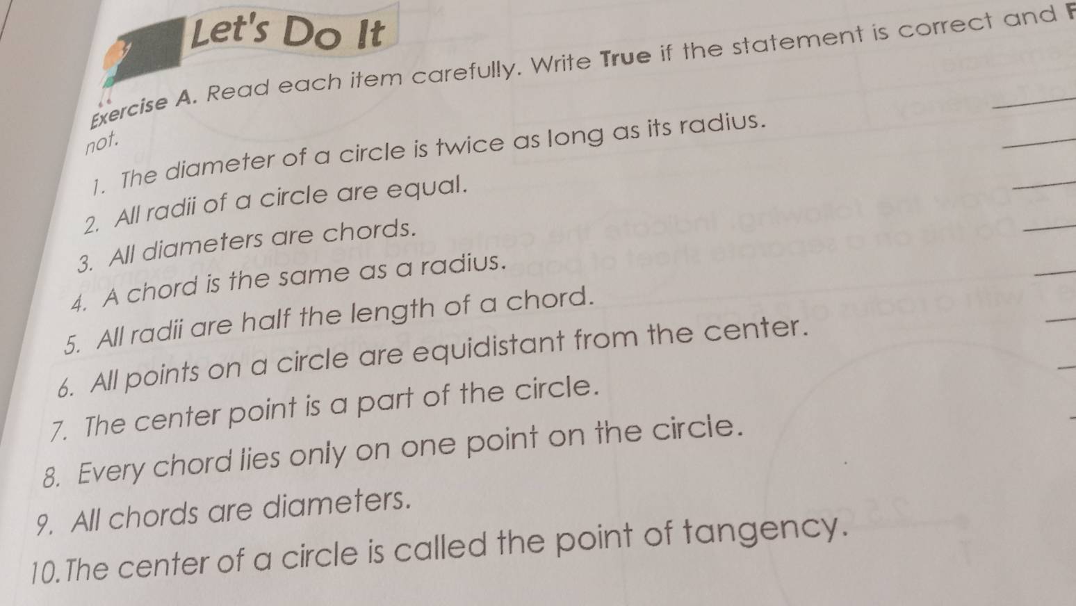 Let's Do It 
Exercise A. Read each item carefully. Write True if the statement is correct and I 
not. 
_ 
_ 
1. The diameter of a circle is twice as long as its radius. 
_ 
2. All radii of a circle are equal. 
3. All diameters are chords. 
_ 
4. A chord is the same as a radius. 
_ 
_ 
5. All radii are half the length of a chord. 
6. All points on a circle are equidistant from the center. 
7. The center point is a part of the circle. 
8. Every chord lies only on one point on the circle. 
9. All chords are diameters. 
10. The center of a circle is called the point of tangency.