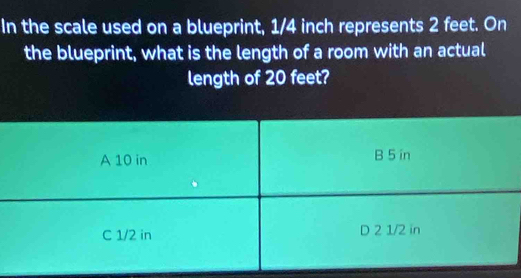 In the scale used on a blueprint, 1/4 inch represents 2 feet. On 
the blueprint, what is the length of a room with an actual 
length of 20 feet?