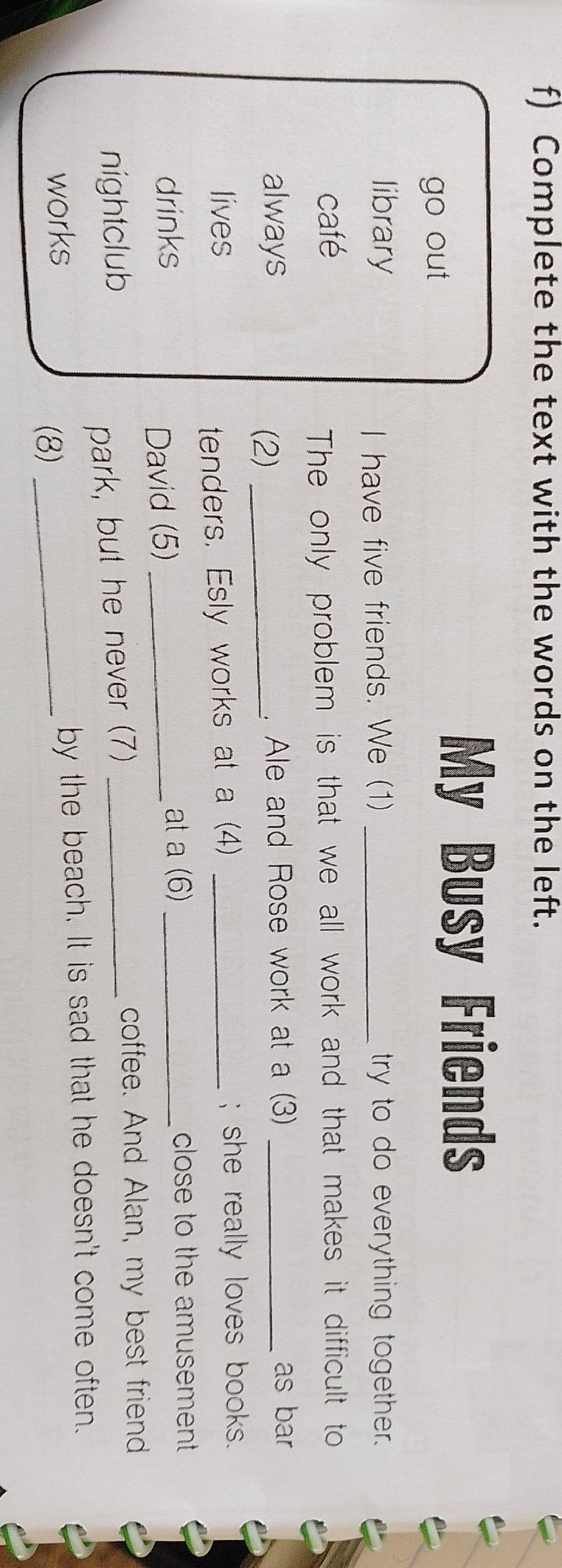 Complete the text with the words on the left. 
go out 
My Busy Friends 
library _try to do everything together. 
I have five friends. We (1) 
café 
The only problem is that we all work and that makes it difficult to 
always _, Ale and Rose work at a (3) _as bar 
(2) 
lives _; she really loves books. 
tenders. Esly works at a (4) 
drinks _at a (6) _close to the amusement 
David (5) 
nightclub 
park, but he never (7)_ 
coffee. And Alan, my best friend 
works _by the beach. It is sad that he doesn't come often. 
(8)