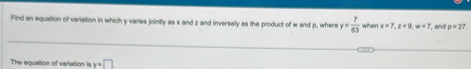Find an equation of variation in which y varies jointly as x and z and inversely as the product of w and p, where y= 7/63  when x=7, z=9, w=7 , and p=27. 
The equation of variation is y=□.