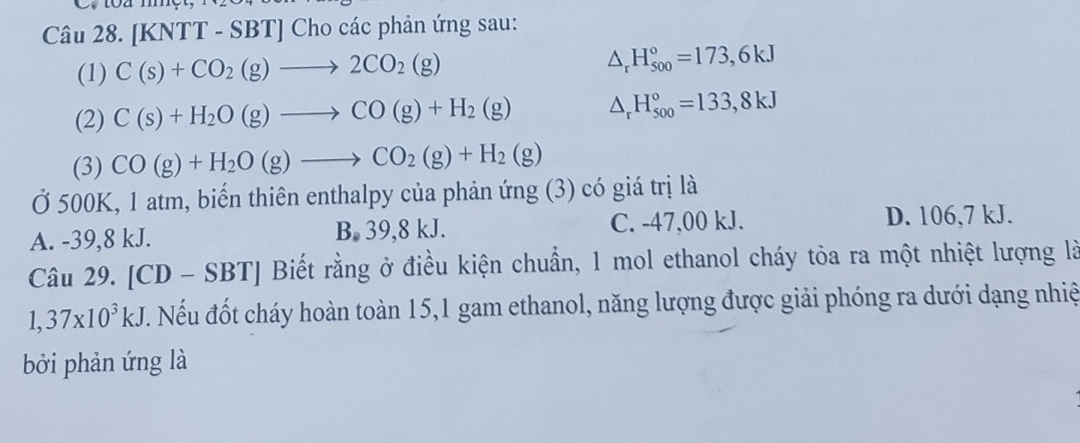 [KNTT - SBT] Cho các phản ứng sau:
(1) C(s)+CO_2(g)to 2CO_2(g) △ _rH_(500)°=173,6kJ
(2) C(s)+H_2O(g)to CO(g)+H_2(g) △ _rH_(500)°=133,8kJ
(3) CO(g)+H_2O(g)to CO_2(g)+H_2(g)
Ở 500K, 1 atm, biến thiên enthalpy của phản ứng (3) có giá trị là
A. -39,8 kJ. B. 39,8 kJ. C. -47,00 kJ.
D. 106,7 kJ.
Câu 29. [0 D-SBT] Biết rằng ở điều kiện chuẩn, 1 mol ethanol cháy tỏa ra một nhiệt lượng là
1,37* 10^3kJ. Nếu đốt cháy hoàn toàn 15, 1 gam ethanol, năng lượng được giải phóng ra dưới dạng nhiệ
bởi phản ứng là