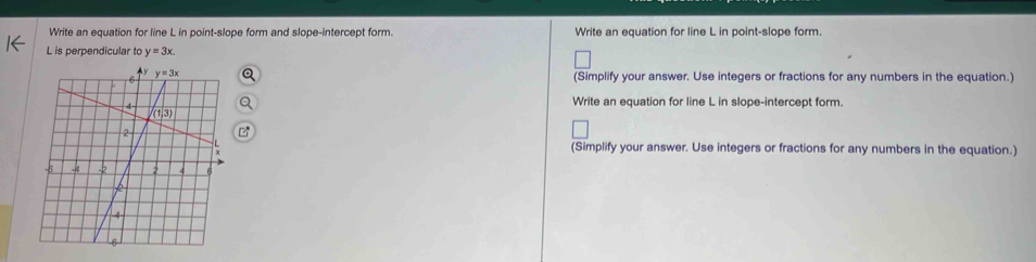 Write an equation for line L in point-slope form and slope-intercept form. Write an equation for line L in point-slope form.
L is perpendicular to y=3x.
(Simplify your answer. Use integers or fractions for any numbers in the equation.)
Write an equation for line L in slope-intercept form.
(Simplify your answer. Use integers or fractions for any numbers in the equation.)