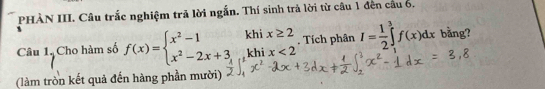 PHÀN III. Câu trắc nghiệm trã lời ngắn. Thí sinh trả lời từ câu 1 đến cầu 6. 
Câu 1. Cho hàm số f(x)=beginarrayl x^2-1 x^2-2x+3,endarray. khi x≥ 2. Tích phân I= 1/2 ∈tlimits _1^3f(x)dx bằng? 
khi x<2</tex> 
(làm tròn kết quả đến hàng phần mười)