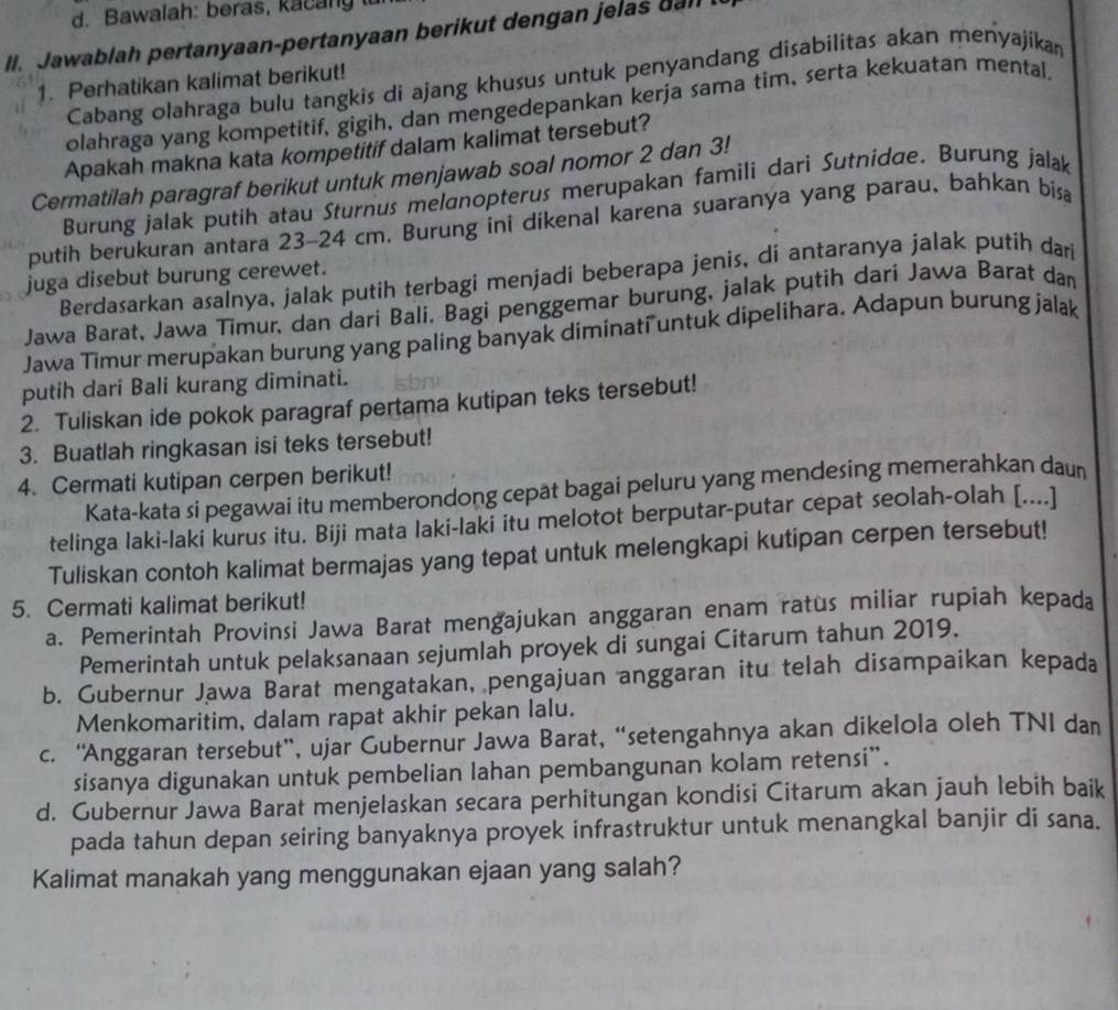 awalah: beras,  k a    n y 
II. Jawablah pertanyaan-pertanyaan berikut dengan jelas dall
Cabang olahraga bulu tangkis di ajang khusus untuk penyandang disabilitas akan menyajikan
1. Perhatikan kalimat berikut!
olahraga yang kompetitif, gigih, dan mengedepankan kerja sama tim, serta kekuatan mental.
Apakah makna kata kompetitif dalam kalimat tersebut?
Cermatilah paragraf berikut untuk menjawab soal nomor 2 dan 3!
Burung jalak putih atau Sturnus melanopterus merupakan famili dari Sutnidae. Burung jalak
putih berukuran antara 23-24 cm. Burung ini dikenal karena suaranya yang parau, bahkan bisa
Berdasarkan asalnya, jalak putih terbagi menjadi beberapa jenis, di antaranya jalak putih dan
juga disebut burung cerewet.
Jawa Barat, Jawa Timur, dan dari Bali. Bagi penggemar burung, jalak putih darí Jawa Barat dan
Jawa Timur merupakan burung yang paling banyak diminati untuk dipelihara. Adapun burung jalak
putih dari Bali kurang diminati.
2. Tuliskan ide pokok paragraf pertama kutipan teks tersebut!
3. Buatlah ringkasan isi teks tersebut!
4. Cermati kutipan cerpen berikut!
Kata-kata si pegawai itu memberondong cepät bagai peluru yang mendesing memerahkan daun
telinga laki-laki kurus itu. Biji mata laki-laki itu melotot berputar-putar cepat seolah-olah [....]
Tuliskan contoh kalimat bermajas yang tepat untuk melengkapi kutipan cerpen tersebut!
5. Cermati kalimat berikut!
a. Pemerintah Provinsi Jawa Barat mengajukan anggaran enam ratus miliar rupiah kepada
Pemerintah untuk pelaksanaan sejumlah proyek di sungai Citarum tahun 2019.
b. Gubernur Jawa Barat mengatakan, pengajuan anggaran itu telah disampaikan kepada
Menkomaritim, dalam rapat akhir pekan lalu.
c. ''Anggaran tersebut”, ujar Gubernur Jawa Barat, “setengahnya akan dikelola oleh TNI dan
sisanya digunakan untuk pembelian lahan pembangunan kolam retensi”.
d. Gubernur Jawa Barat menjelaskan secara perhitungan kondisi Citarum akan jauh lebih baik
pada tahun depan seiring banyaknya proyek infrastruktur untuk menangkal banjir di sana.
Kalimat manakah yang menggunakan ejaan yang salah?