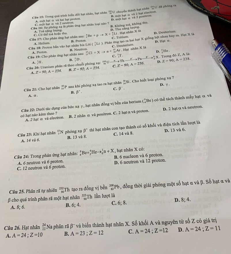 Trong quá trình biển đổi hạt nhân, hạt nhân ²U chuyển thành hạt nhân _(92)^(234)L J đã phóng ra
B. một hạt α và 2 hạt electron.
A. một hạt α và hai hạt proton.
Câu 16: Sự phóng xạ là phản ứng hạt nhân loại nào ? D. một hạt α và 2 positron.
C. một hạt α và 2 neutron.
B. Không toả, không thu.
A. Toả năng lượng
D. Thu năng lượng.
C. Có thể toả hoặc thu.
. Hạt nhân X là D. Deuterium.
Câu 17: Cho phản ứng hạt nhân sau: _4^(9Be+pto X+_3^6Li C. Tritium.
Câu 18: Proton bắn vào hạt nhân bia Liti(_3^7Li) 0. Phản ứng tạo ra hai hạt X giống hệt nhau bay ra. Hạt X là
A. Helium. B. Proton.
D. Hạt α .
A. Proton. B. Neutron. C. Deuterium.. Hạt nhân * 18
D.
Câu 19: Cho phản ứng hạt nhân sau: _(17)^(37)Cl+Xto n+_(18)^(37)Ar C. _1^3T. frac 4)2].
A. _1^(1H. B. _1^2D. Z=90;A=238.
Câu 20: Uranium phân rã theo chuỗi phóng xạ: frac 238)92U Z=90;A=236. Th _ beta° Pa_ B to  A/2 X. Trong đó Z, A là:
D.
A. Z=90;A=234. B. Z=92;A=234. C.
Câu 21: Cho hạt nhân _(15)^(30)P * sau khi phóng xạ tao ra hạt nhân _(14)^(30)Si Cho biết loại phóng xạ ?
C. beta^-. D. γ .
B. beta^+.
A. α .
Câu 22: Dưới tác dụng của bức xạ γ, hạt nhân đồng vị bền của berium (_4^(9Be) có thể tách thành mấy hạt α và
A. 2 hạt α và electron. B. 2 nhân α và positron. C. 2 hạt α và proton. D. 2 hạt α và neutron.
có hạt nào kèm theo ?
Câu 23: Khi hạt nhân _7^(13)N phóng xạ beta ^+) thì hạt nhân con tạo thành có số khối và điện tích lần lượt là
A. 14 và 6. B. 13 và 8. C. 14 và 8. D. 13 và 6.
, hạt nhân X có:
Câu 24: Trong phản ứng hạt nhân: _4^9Be+_2^4Heto _0^1n+X B. 6 nucleon và 6 proton.
A. 6 neutron và 6 proton.
C. 12 neutron và 6 proton. D. 6 neutron và 12 proton.
Câu 25. Phân rã tự nhiên _(90)^(232)Th tạo ra đồng vị bền _(82)^(208)Pb , đồng thời giải phóng một số hạt α và β. Số hạt α và
β cho quá trình phân rã một hạt nhân _(90)^(223)Th lần lượt là
A. 8; 6. B. 6; 4. C. 6; 8. D. 8; 4.
Câu 26. Hạt nhân _(11)^(24)Na à phân rã β' và biến thành hạt nhân X. Số khối A và nguyên tử số Z có giá trị
A. A=24;Z=10 B. A=23;Z=12 C. A=24;Z=12 D. A=24;Z=11