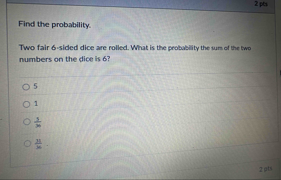 Find the probability.
Two fair 6 -sided dice are rolled. What is the probability the sum of the two
numbers on the dice is 6?
5
1
 5/36 
 31/36 
2 pts