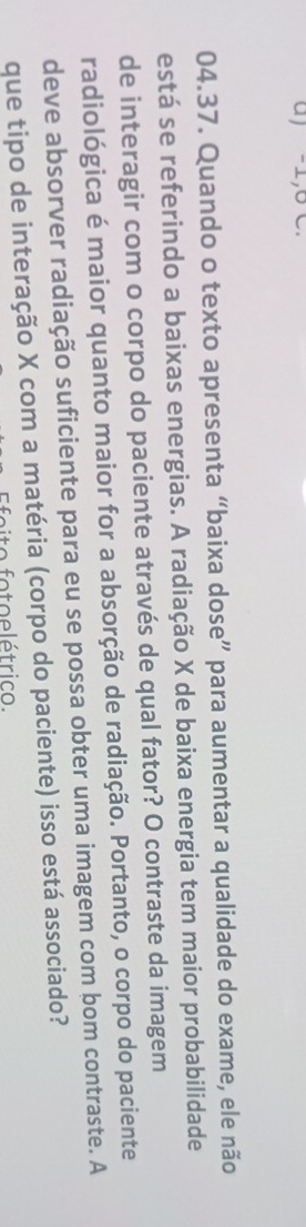 -1, 6 C. 
04.37. Quando o texto apresenta “baixa dose” para aumentar a qualidade do exame, ele não 
está se referindo a baixas energias. A radiação X de baixa energia tem maior probabilidade 
de interagir com o corpo do paciente através de qual fator? O contraste da imagem 
radiológica é maior quanto maior for a absorção de radiação. Portanto, o corpo do paciente 
deve absorver radiação suficiente para eu se possa obter uma imagem com bom contraste. A 
que tipo de interação X com a matéria (corpo do paciente) isso está associado? 
o o to e l étric o