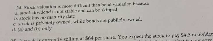 Stock valuation is more difficult than bond valuation because
a. stock dividend is not stable and can be skipped
b. stock has no maturity date
c. stock is privately owned, while bonds are publicly owned.
d. (a) and (b) only
ock is currently selling at $64 per share. You expect the stock to pay $4.5 in dividen