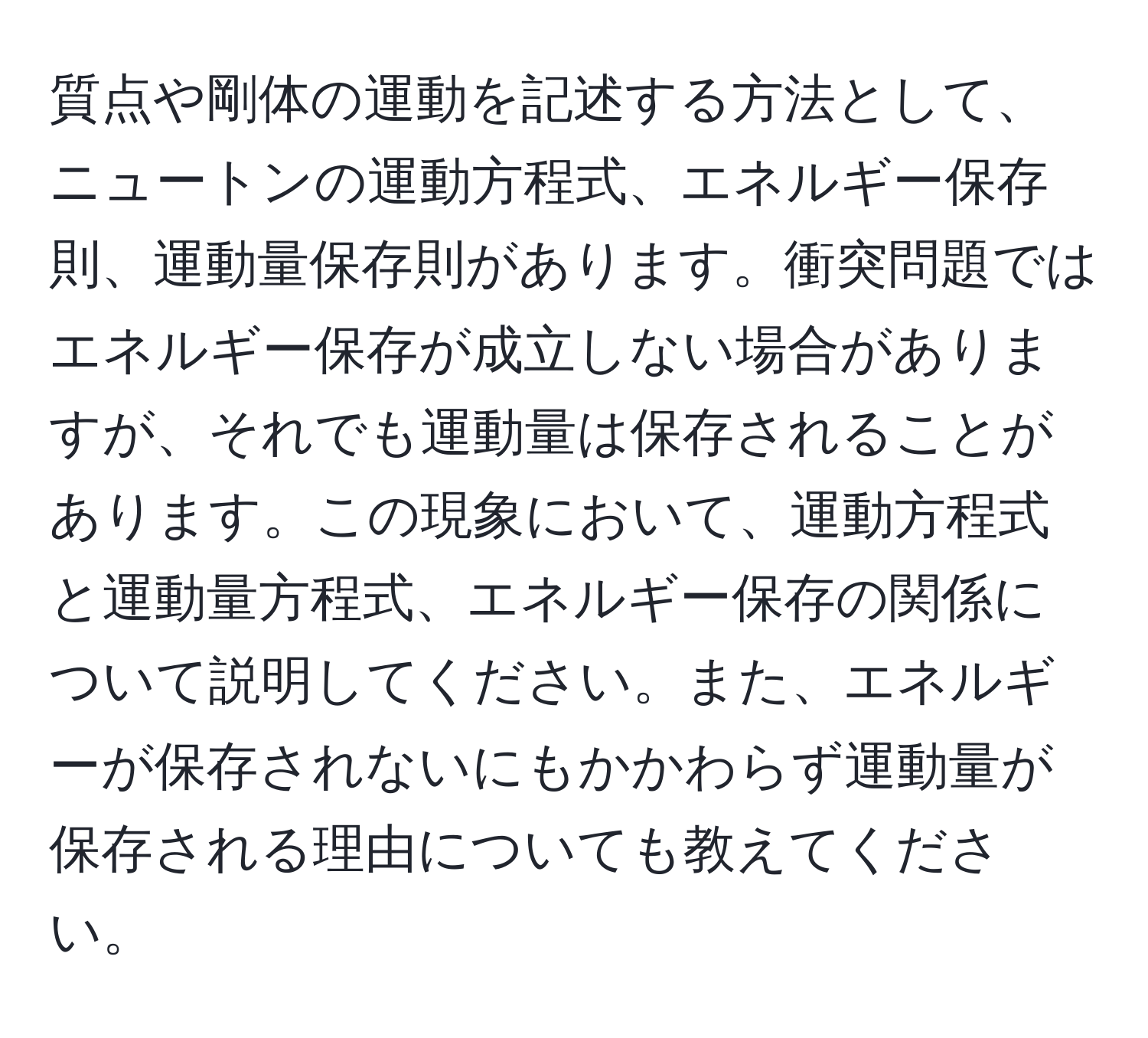 質点や剛体の運動を記述する方法として、ニュートンの運動方程式、エネルギー保存則、運動量保存則があります。衝突問題ではエネルギー保存が成立しない場合がありますが、それでも運動量は保存されることがあります。この現象において、運動方程式と運動量方程式、エネルギー保存の関係について説明してください。また、エネルギーが保存されないにもかかわらず運動量が保存される理由についても教えてください。