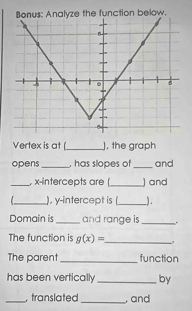 Bonus: Analyze the function below. 
Vertex is at (_ ), the graph 
opens _, has slopes of _and 
_, x-intercepts are (_ ) and 
_), y-intercept is (_ ). 
Domain is _and range is_ 
. 
The function is g(x)= _ 
. 
The parent _function 
has been vertically _lby 
_,translated _, and