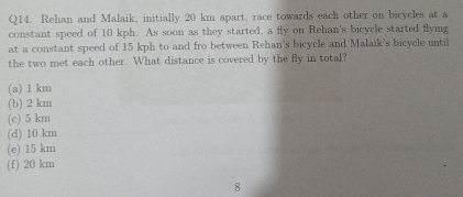 Rehan and Malaik, initially 20 km apart, race towards each other on bicycles at a
constant speed of 10 kph. As soon as they started, a fly on Rehan's bicycle started flying
at a constant speed of 15 kph to and fro between Rehan's bicycle and Malaik's bicycle until
the two met each other. What distance is covered by the fly in total?
(a) 1 km
(b) 2 km
(c) 5 km
(d) 10 km
(e) 15 km
(f) 20 km
8