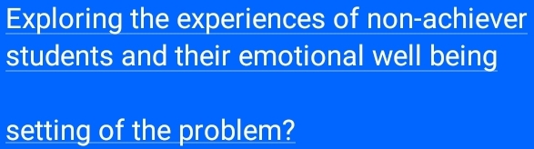 Exploring the experiences of non-achiever 
students and their emotional well being 
setting of the problem?