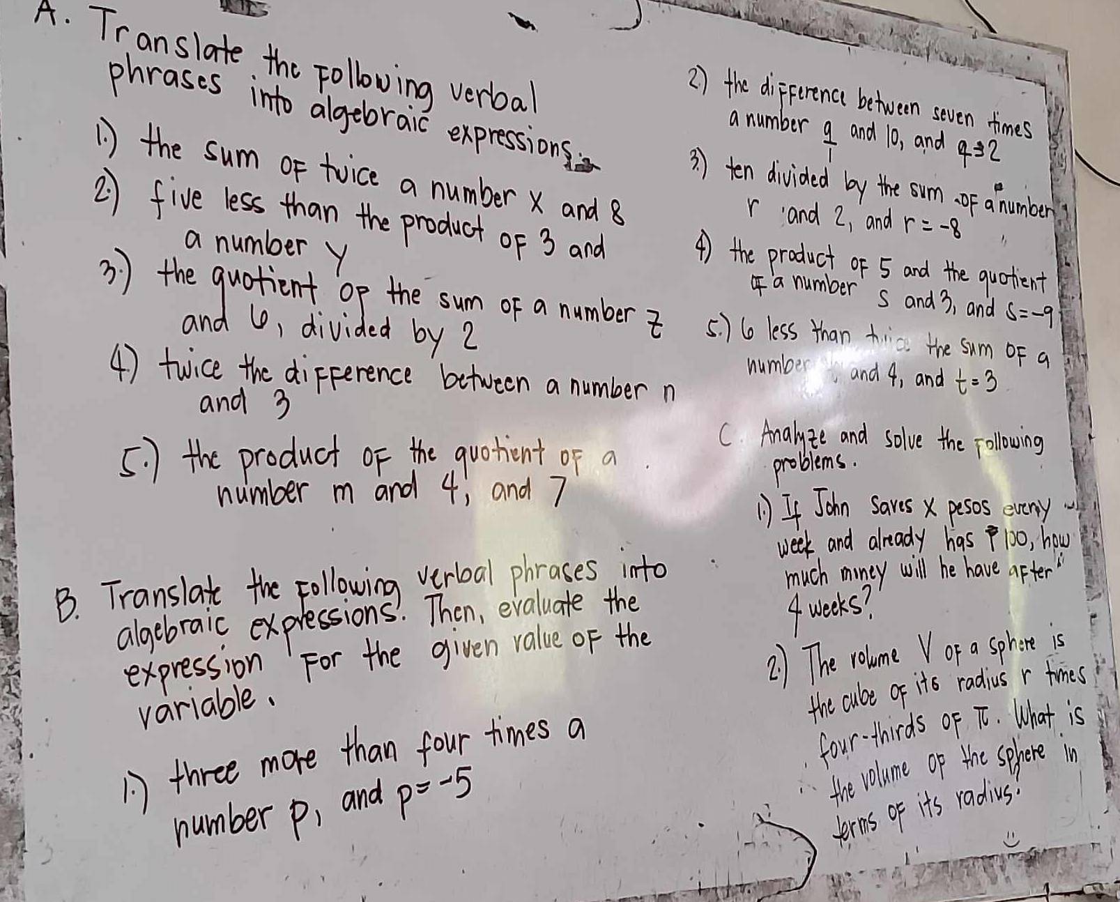 Translate the Following verba 
2 ) the diFference between seven times 
a number  9/1  and 10, and 4=2
phrases into algebraic expressions 3 ) ten divided by the sum. of a number 
1 ) the sum or twice a number X and 8
2 five less than the product of 3 and
r and 2, and r=-8
a number y
4) the product of 5 and the quotent 
a number s and 3, and s=-9
3 ) the quotient op the sum of a number 5 ) 6o less than tic. the sum oF a 
and U, divided by 2
number and 4, and t=3
4) twice the difference between a number n
and 3
C. Analyze and solve the following 
5. ) the product of the quotient of a 
problems. 
number m and 4; and 7
If John Saves X pesos eveny 
week and already has 100, how 
B. Translate the Following verboal phrases into much miney will he have after " 
algebraic expressions' Then, evaluate the 
2) The volume V or a sphore is 
expression For the given value of the 
variable. 4 weeks? 
the cube of its radius r times 
A) three more than four times a 
number p, and p=-5 four-thirds of T. What is 
the volume op the sphere in 
terns of it's radius