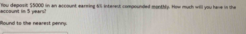 You deposit $5000 in an account earning 6% interest compounded monthly. How much will you have in the 
account in 5 years? 
Round to the nearest penny.