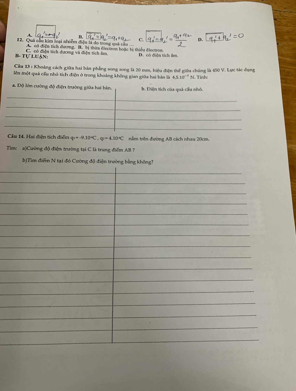 A.
B.
C.
D.
12. Quả cầu kim loại nhiễm điện là do trong quả cầu ...
A. có điện tích dương. B. bị thừa êlectron hoặc bị thiếu êlectron.
C. có điện tích dương và điện tích âm.
B- Tự luận: D. có điện tích âm.
Câu 13 : Khoảng cách giữa hai bản phẳng song song là 20 mm, hiệu điện thể giữa chúng là 450 V. Lực tác dụng
lên một quả cầu nhỏ tích điện ở trong khoảng không gian giữa hai bản là 4, 5.10^(-7)N. Tính:
Câu 14. Hai điện tích điểm q_1=-9.10^(-6)C, q_2=4.10^(-6)C nằm trên đường AB cách nhau 20cm.
Tìm: a)Cường độ điện trường tại C là trung điểm AB ?
b)Tìm điểm N tại đó Cư