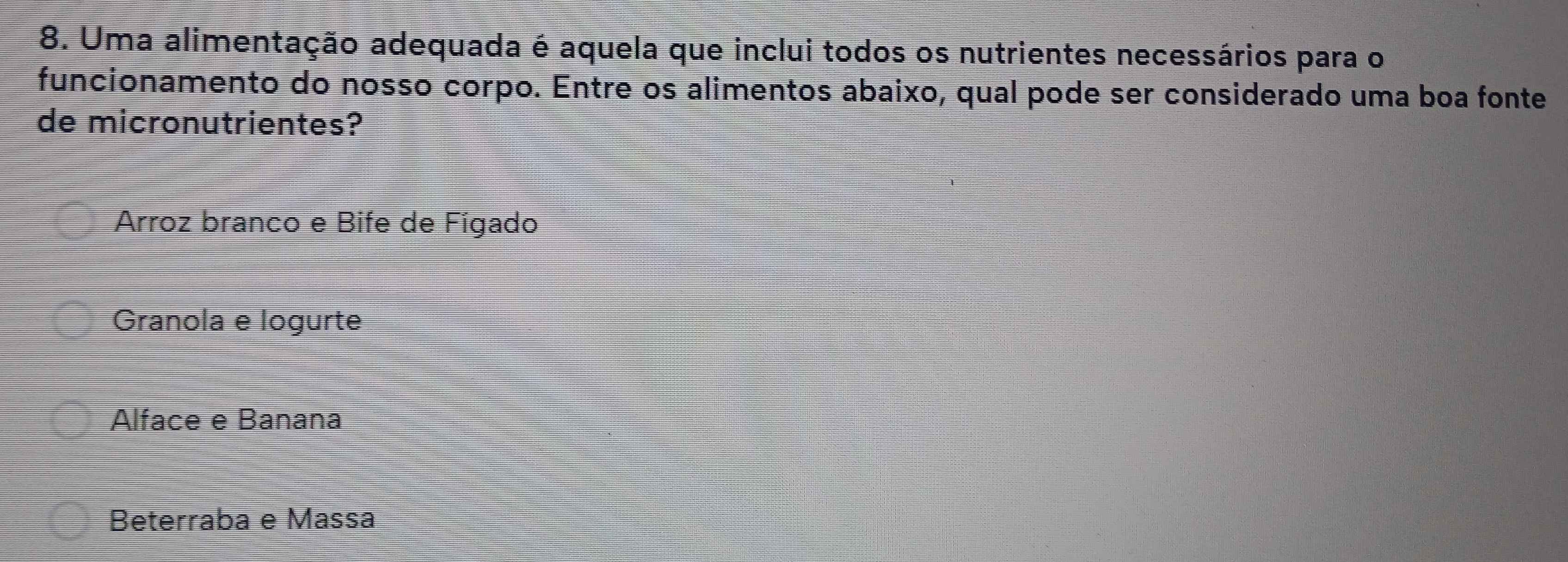 Uma alimentação adequada é aquela que inclui todos os nutrientes necessários para o
funcionamento do nosso corpo. Entre os alimentos abaixo, qual pode ser considerado uma boa fonte
de micronutrientes?
Arroz branco e Bife de Fígado
Granola e logurte
Alface e Banana
Beterraba e Massa