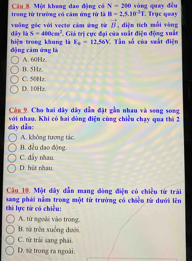 Một khung dao động có N=200 vòng quay đều
trong từ trường có cảm ứng từ là B=2,5.10^(-2)T. Trục quay
vuông góc với vectơ cảm ứng từ vector B , diện tích mối vòng
dây là S=400cm^2. Giá trị cực đại của suất điện động xuất
hiện trong khung là E_0=12,56V. : Tần số của suất điện
động cảm ứng là
A. 60Hz.
B. 5Hz.
C. 50Hz.
D. 10Hz.
Câu 9. Cho hai dây dây dẫn đặt gần nhau và song song
với nhau. Khi có hai dòng điện cùng chiều chạy qua thì 2
dây dẫn:
A. không tương tác.
B. đều dao động.
C. đầy nhau.
D. hút nhau.
Câu 10. Một dây dẫn mang dòng điện có chiều từ trái
sang phải nằm trong một từ trường có chiều từ dưới lên
thì lực từ có chiều:
A. từ ngoài vào trong.
B. từ trên xuống dưới.
C. từ trái sang phải.
D. từ trong ra ngoài.