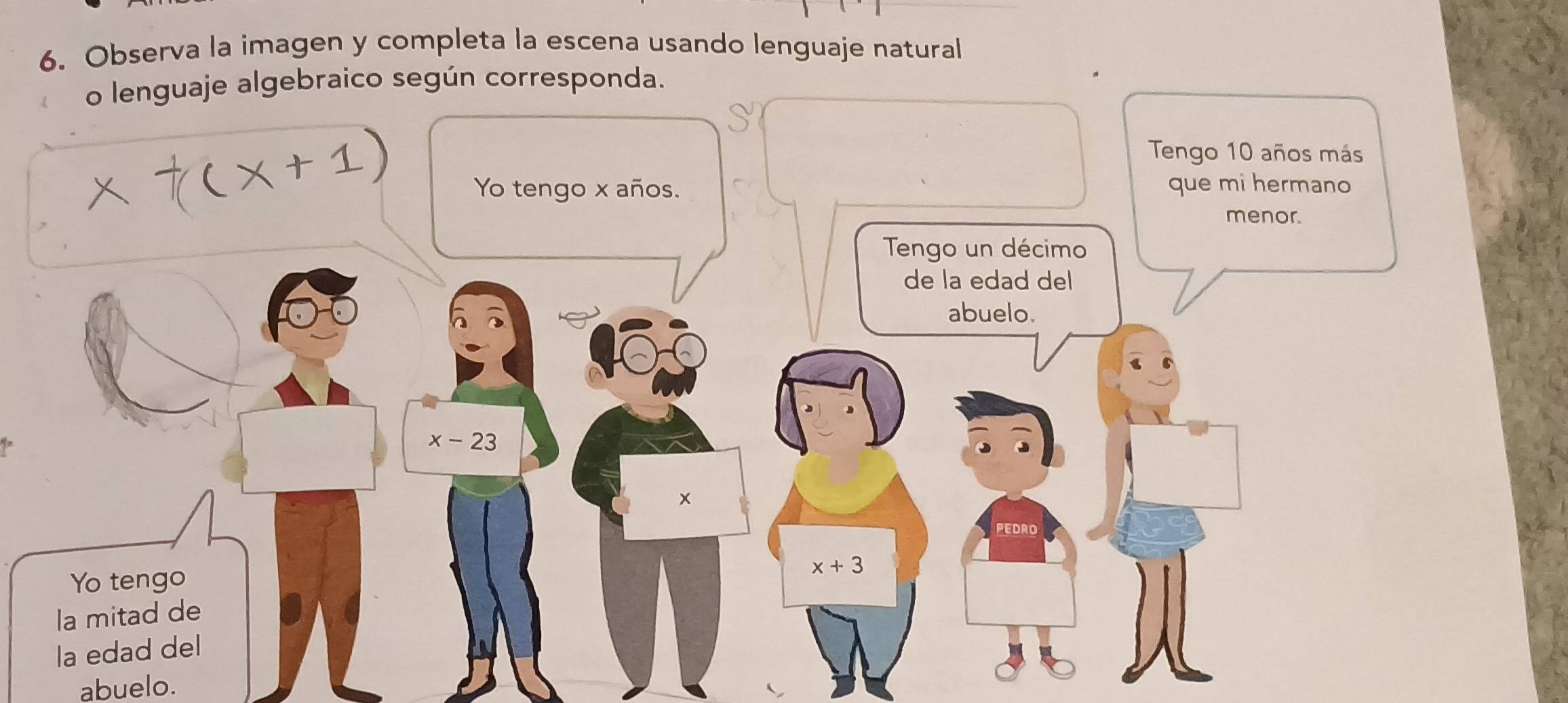 Observa la imagen y completa la escena usando lenguaje natural 
o lenguaje algebraico según corresponda. 
Tengo 10 años más 
Yo tengo x años. que mi hermano 
menor. 
Tengo un décimo 
de la edad del 
abuelo.
x-23
× 
pedro 
Yo tengo x+3
la mitad de 
la edad del 
abuelo.