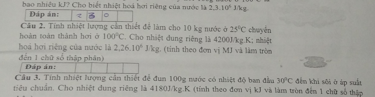 bao nhiêu kJ? Cho biết nhiệt hoá hơi riêng của nước là 2, 3.10^6 J/kg. 
Đáp án: < 
Câu 2. Tính nhiệt lượng cần thiết để làm cho  10 kg nước ở 25°C chuyền 
hoàn toàn thành hơi ở 100°C. Cho nhiệt dung riêng là 4200J/kg.K; nhiệt 
hoá hơi riêng của nước là 2, 26.10^6J/kg :. (tính theo đơn vị MJ và làm tròn 
đến 1 chữ số thập phân) 
Đáp án: 
Câu 3. Tính nhiệt lượng cần thiết để đun 100g nước có nhiệt độ ban đầu 30°C đến khi sôi ở áp suất 
tiêu chuẩn. Cho nhiệt dung riêng là 4180J/kg.K (tính theo đơn vị kJ và làm tròn đến 1 chữ số thập