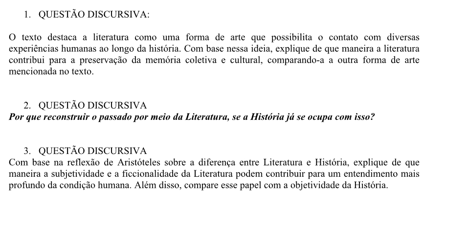 QUESTÃO DISCURSIVA: 
O texto destaca a literatura como uma forma de arte que possibilita o contato com diversas 
experiências humanas ao longo da história. Com base nessa ideia, explique de que maneira a literatura 
contribui para a preservação da memória coletiva e cultural, comparando-a a outra forma de arte 
mencionada no texto. 
2. QUESTÃO DISCURSIVA 
Por que reconstruir o passado por meio da Literatura, se a História já se ocupa com isso? 
3. QUESTÃO DISCURSIVA 
Com base na reflexão de Aristóteles sobre a diferença entre Literatura e História, explique de que 
maneira a subjetividade e a ficcionalidade da Literatura podem contribuir para um entendimento mais 
profundo da condição humana. Além disso, compare esse papel com a objetividade da História.